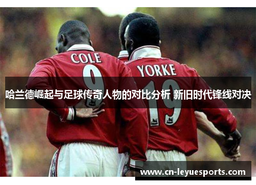 哈兰德崛起与足球传奇人物的对比分析 新旧时代锋线对决